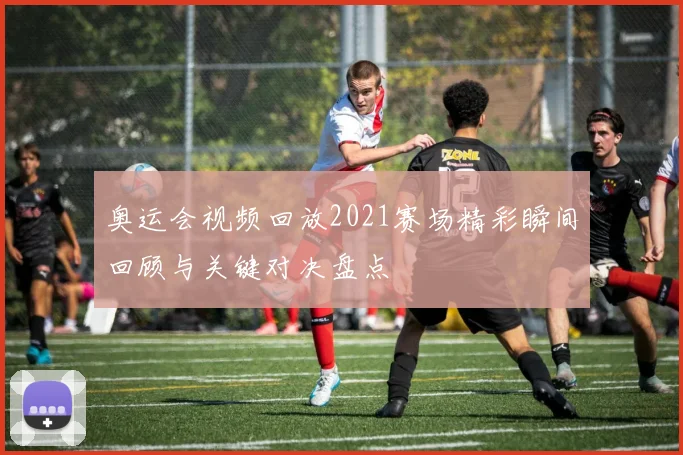 奥运会视频回放2021赛场精彩瞬间回顾与关键对决盘点